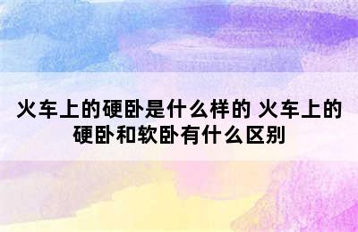 火车上的硬卧是什么样的 火车上的硬卧和软卧有什么区别